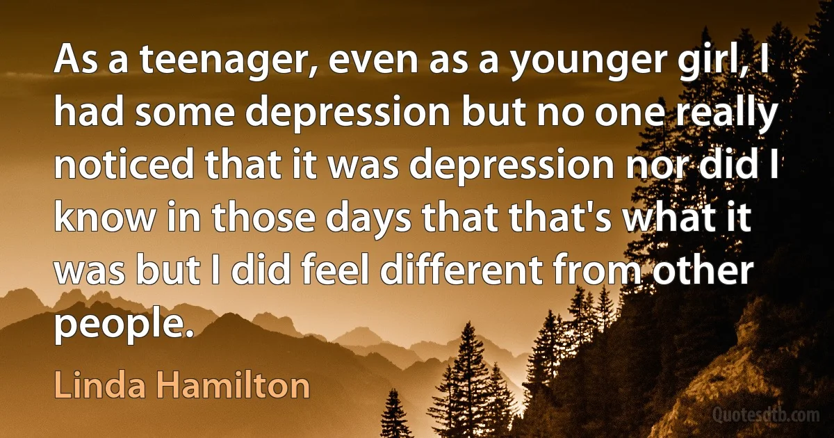 As a teenager, even as a younger girl, I had some depression but no one really noticed that it was depression nor did I know in those days that that's what it was but I did feel different from other people. (Linda Hamilton)