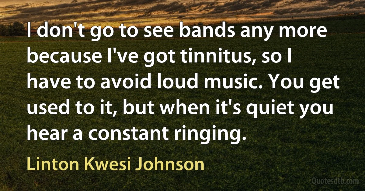 I don't go to see bands any more because I've got tinnitus, so I have to avoid loud music. You get used to it, but when it's quiet you hear a constant ringing. (Linton Kwesi Johnson)