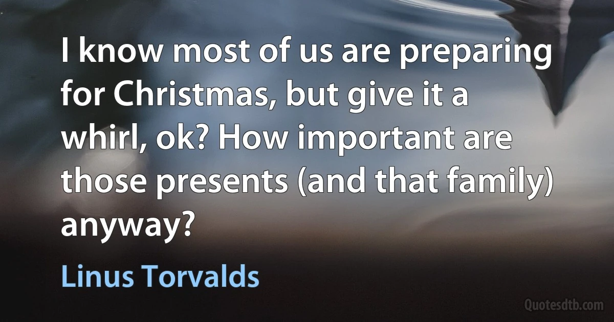 I know most of us are preparing for Christmas, but give it a whirl, ok? How important are those presents (and that family) anyway? (Linus Torvalds)