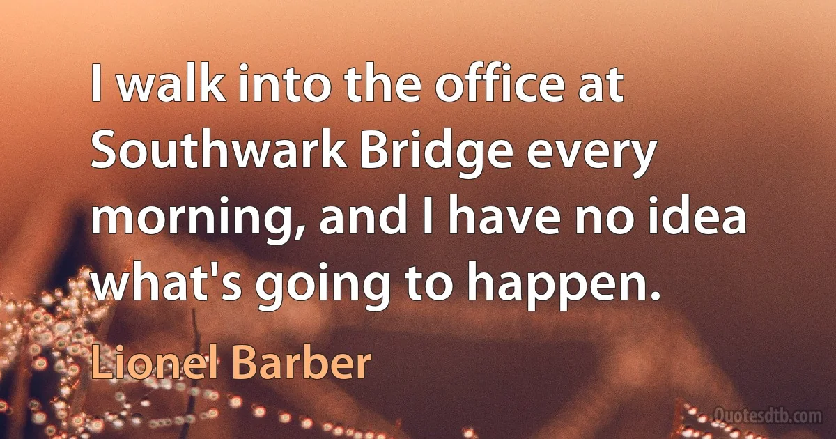 I walk into the office at Southwark Bridge every morning, and I have no idea what's going to happen. (Lionel Barber)