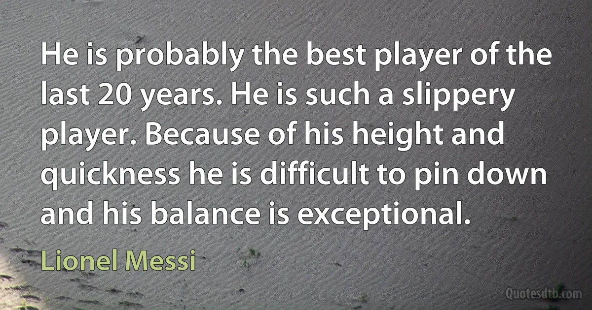 He is probably the best player of the last 20 years. He is such a slippery player. Because of his height and quickness he is difficult to pin down and his balance is exceptional. (Lionel Messi)