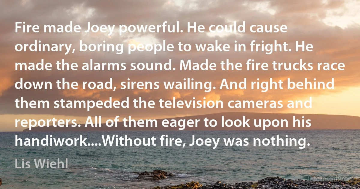 Fire made Joey powerful. He could cause ordinary, boring people to wake in fright. He made the alarms sound. Made the fire trucks race down the road, sirens wailing. And right behind them stampeded the television cameras and reporters. All of them eager to look upon his handiwork....Without fire, Joey was nothing. (Lis Wiehl)