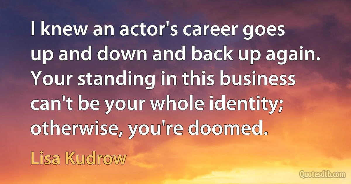 I knew an actor's career goes up and down and back up again. Your standing in this business can't be your whole identity; otherwise, you're doomed. (Lisa Kudrow)