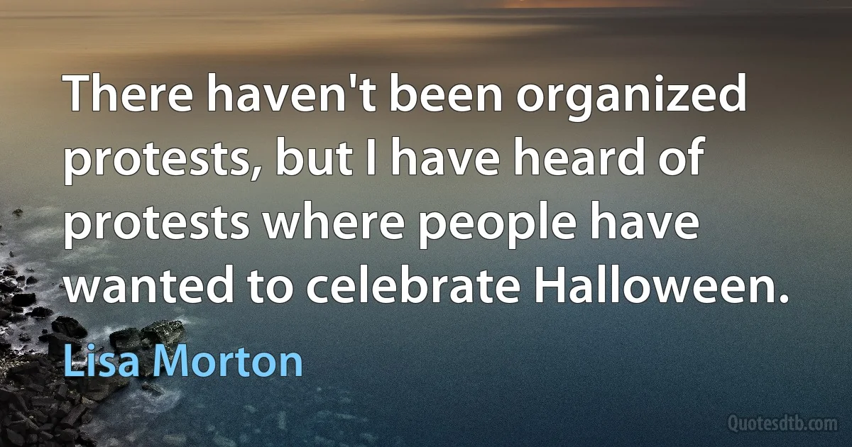 There haven't been organized protests, but I have heard of protests where people have wanted to celebrate Halloween. (Lisa Morton)