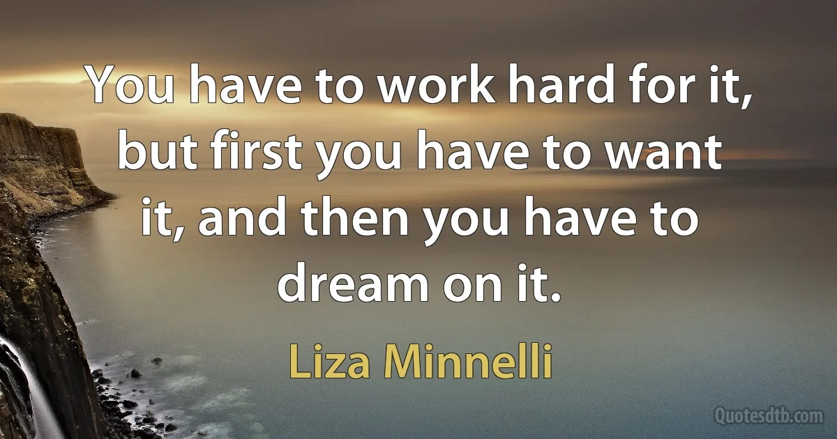 You have to work hard for it, but first you have to want it, and then you have to dream on it. (Liza Minnelli)