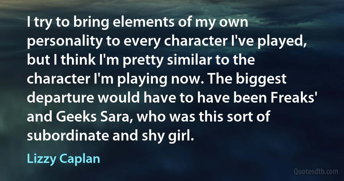 I try to bring elements of my own personality to every character I've played, but I think I'm pretty similar to the character I'm playing now. The biggest departure would have to have been Freaks' and Geeks Sara, who was this sort of subordinate and shy girl. (Lizzy Caplan)