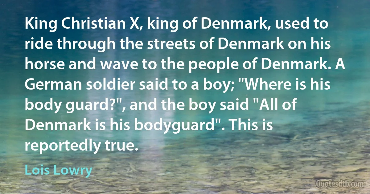 King Christian X, king of Denmark, used to ride through the streets of Denmark on his horse and wave to the people of Denmark. A German soldier said to a boy; "Where is his body guard?", and the boy said "All of Denmark is his bodyguard". This is reportedly true. (Lois Lowry)