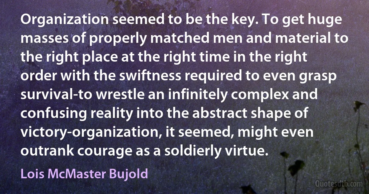 Organization seemed to be the key. To get huge masses of properly matched men and material to the right place at the right time in the right order with the swiftness required to even grasp survival-to wrestle an infinitely complex and confusing reality into the abstract shape of victory-organization, it seemed, might even outrank courage as a soldierly virtue. (Lois McMaster Bujold)