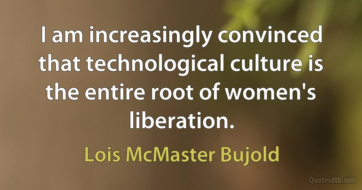 I am increasingly convinced that technological culture is the entire root of women's liberation. (Lois McMaster Bujold)