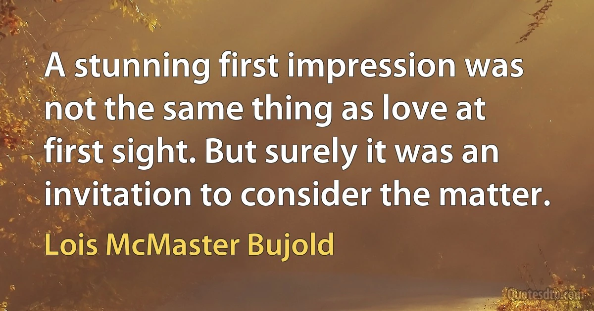 A stunning first impression was not the same thing as love at first sight. But surely it was an invitation to consider the matter. (Lois McMaster Bujold)