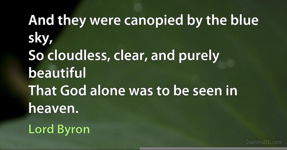 And they were canopied by the blue sky,
So cloudless, clear, and purely beautiful
That God alone was to be seen in heaven. (Lord Byron)