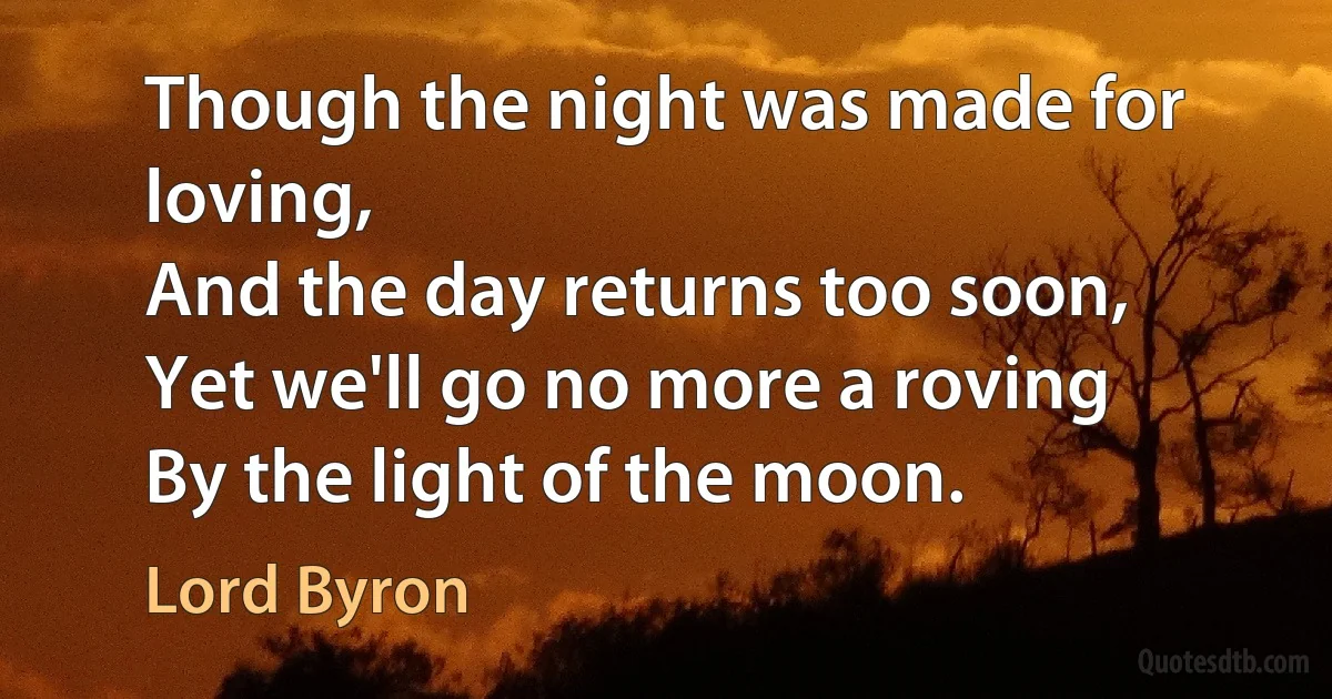 Though the night was made for loving,
And the day returns too soon,
Yet we'll go no more a roving
By the light of the moon. (Lord Byron)