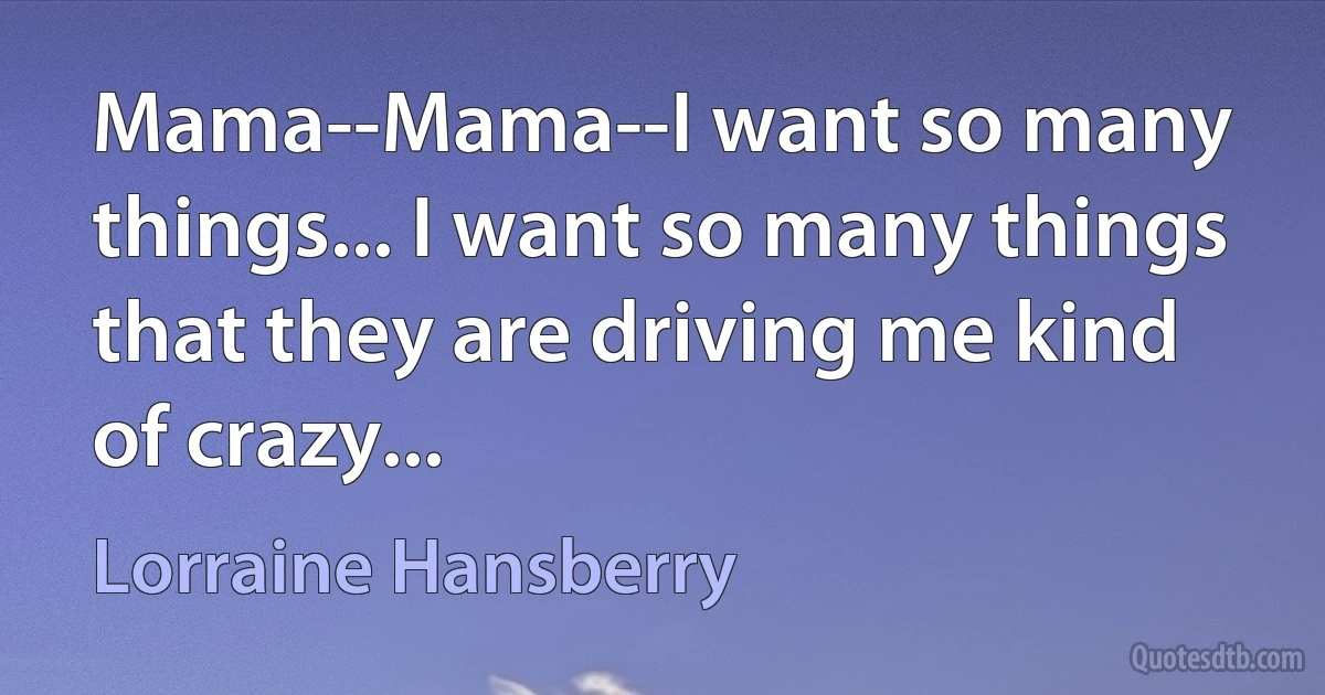 Mama--Mama--I want so many things... I want so many things that they are driving me kind of crazy... (Lorraine Hansberry)