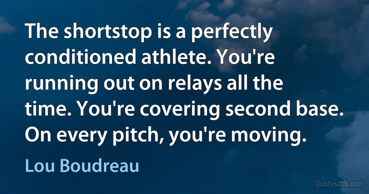 The shortstop is a perfectly conditioned athlete. You're running out on relays all the time. You're covering second base. On every pitch, you're moving. (Lou Boudreau)