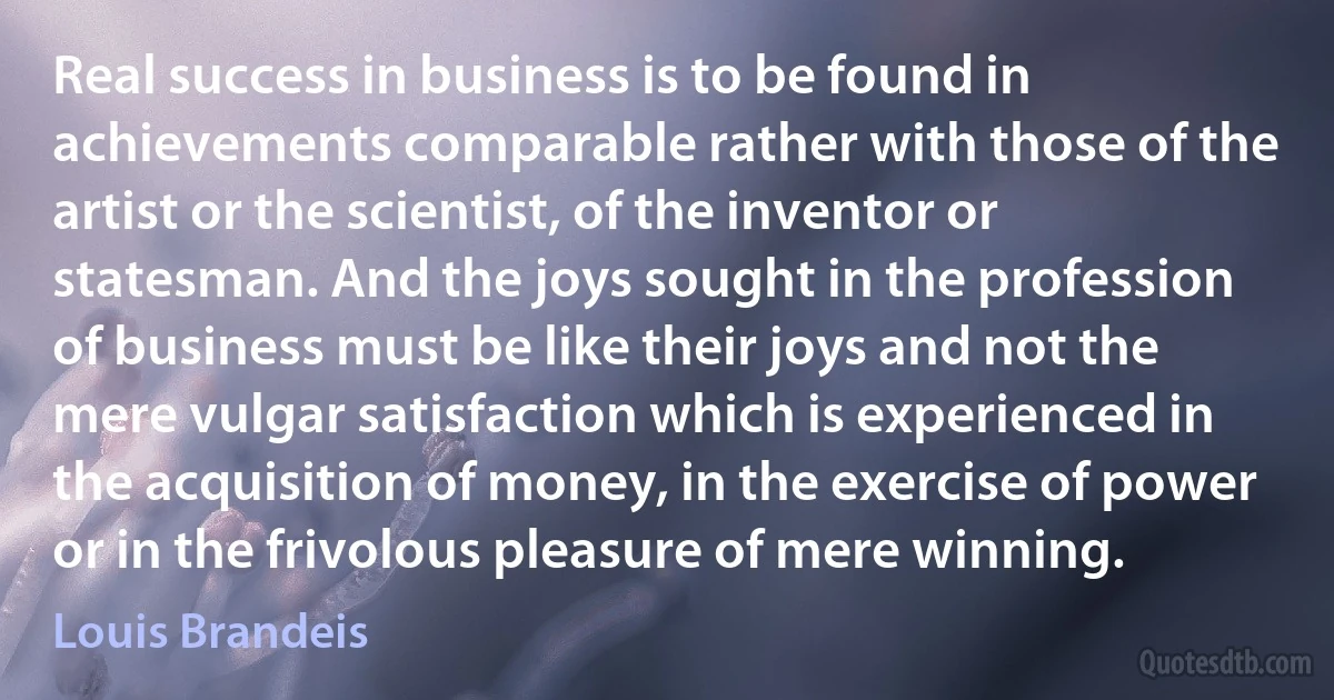 Real success in business is to be found in achievements comparable rather with those of the artist or the scientist, of the inventor or statesman. And the joys sought in the profession of business must be like their joys and not the mere vulgar satisfaction which is experienced in the acquisition of money, in the exercise of power or in the frivolous pleasure of mere winning. (Louis Brandeis)