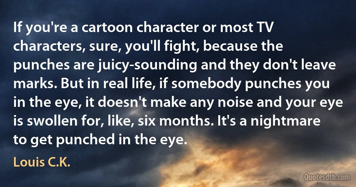 If you're a cartoon character or most TV characters, sure, you'll fight, because the punches are juicy-sounding and they don't leave marks. But in real life, if somebody punches you in the eye, it doesn't make any noise and your eye is swollen for, like, six months. It's a nightmare to get punched in the eye. (Louis C.K.)