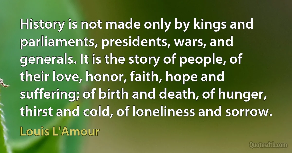 History is not made only by kings and parliaments, presidents, wars, and generals. It is the story of people, of their love, honor, faith, hope and suffering; of birth and death, of hunger, thirst and cold, of loneliness and sorrow. (Louis L'Amour)