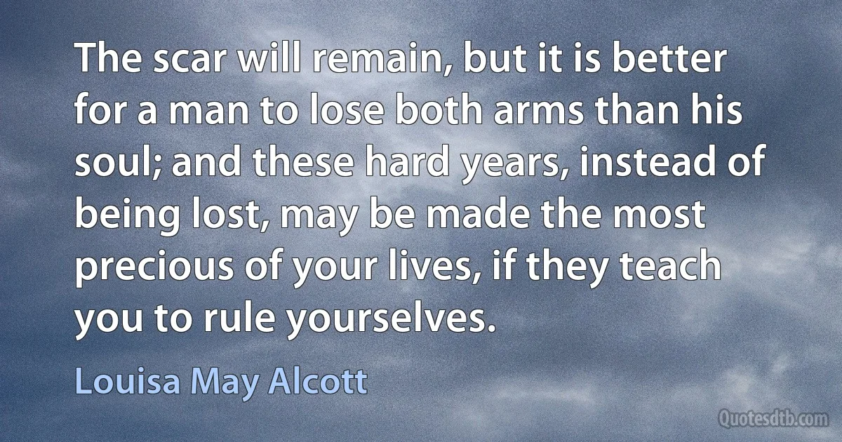 The scar will remain, but it is better for a man to lose both arms than his soul; and these hard years, instead of being lost, may be made the most precious of your lives, if they teach you to rule yourselves. (Louisa May Alcott)