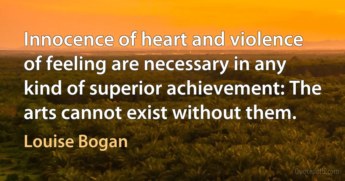 Innocence of heart and violence of feeling are necessary in any kind of superior achievement: The arts cannot exist without them. (Louise Bogan)