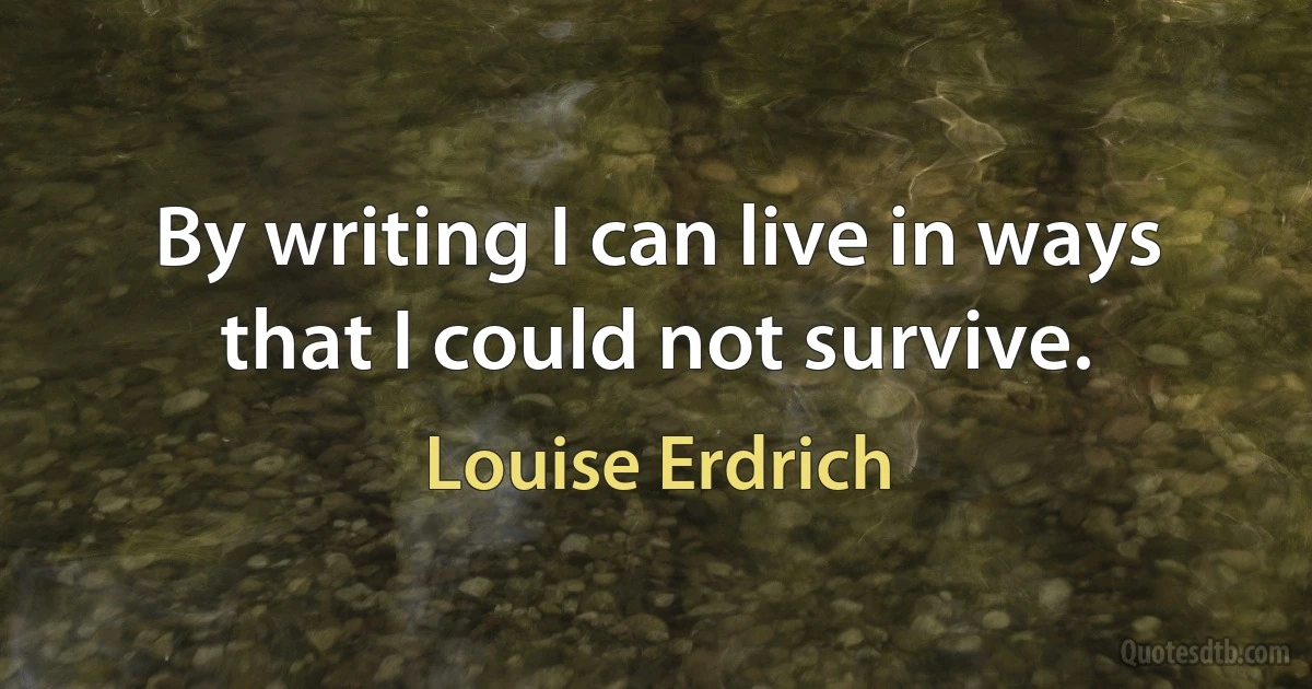 By writing I can live in ways that I could not survive. (Louise Erdrich)