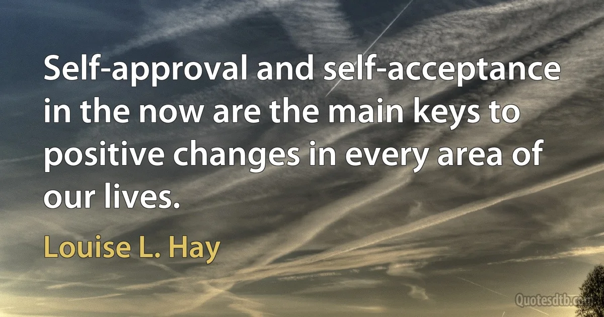 Self-approval and self-acceptance in the now are the main keys to positive changes in every area of our lives. (Louise L. Hay)