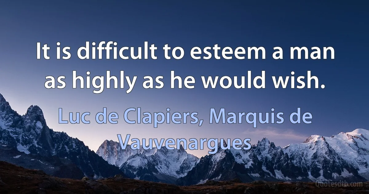 It is difficult to esteem a man as highly as he would wish. (Luc de Clapiers, Marquis de Vauvenargues)