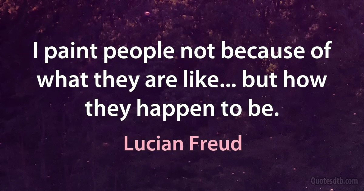 I paint people not because of what they are like... but how they happen to be. (Lucian Freud)