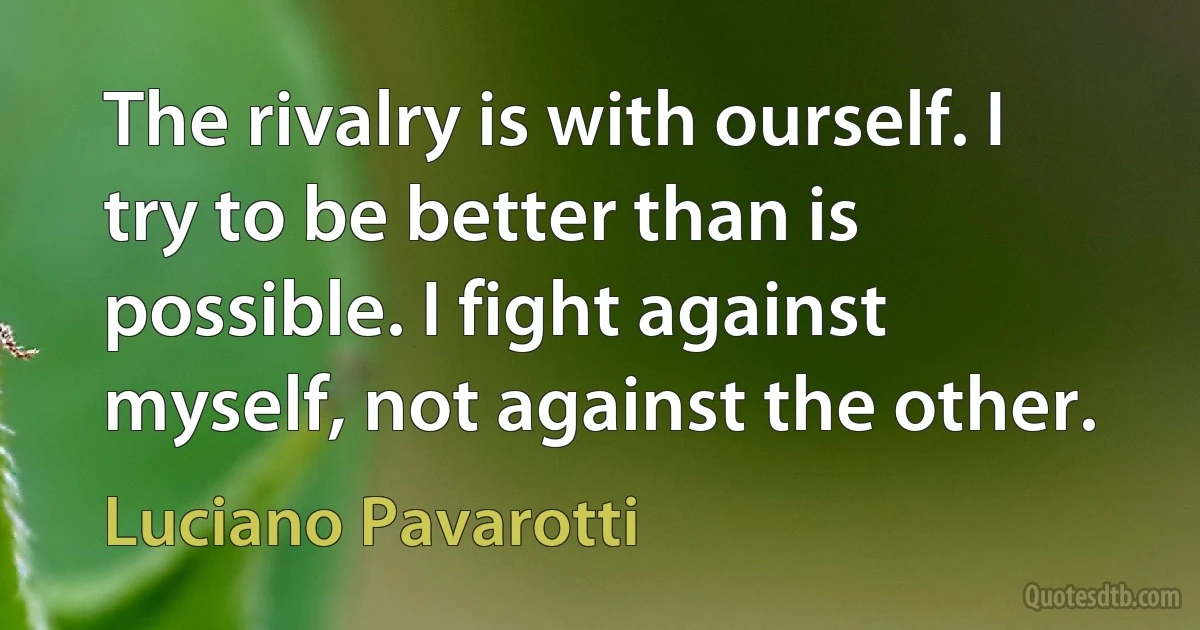 The rivalry is with ourself. I try to be better than is possible. I fight against myself, not against the other. (Luciano Pavarotti)