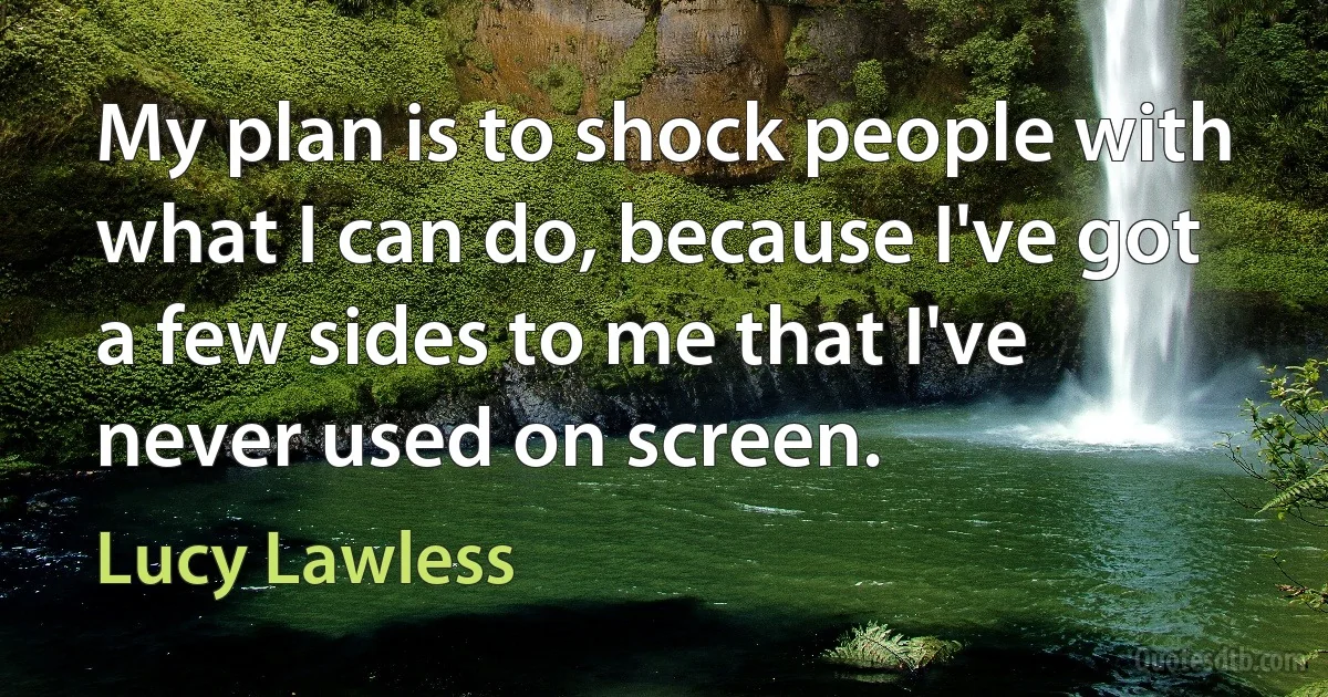 My plan is to shock people with what I can do, because I've got a few sides to me that I've never used on screen. (Lucy Lawless)