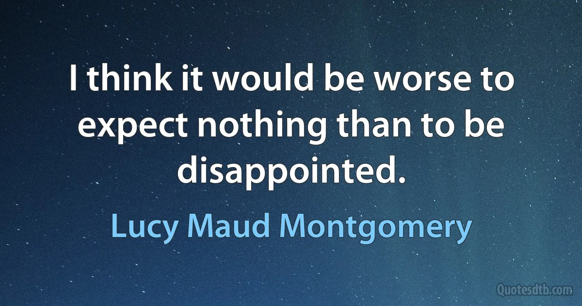 I think it would be worse to expect nothing than to be disappointed. (Lucy Maud Montgomery)