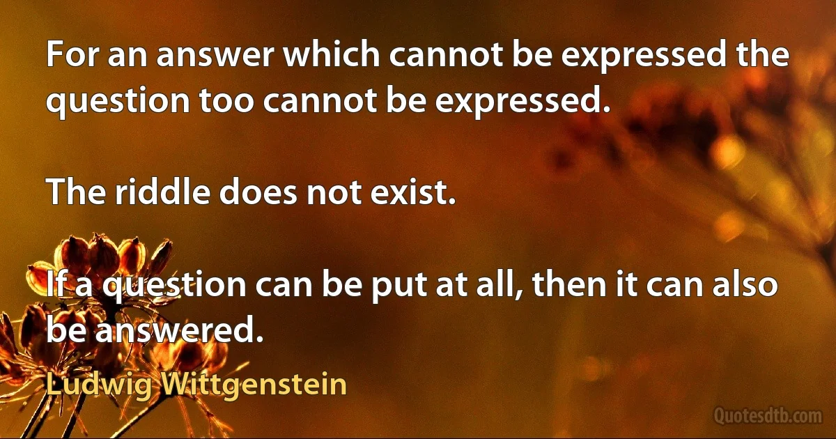 For an answer which cannot be expressed the question too cannot be expressed.

The riddle does not exist.

If a question can be put at all, then it can also be answered. (Ludwig Wittgenstein)