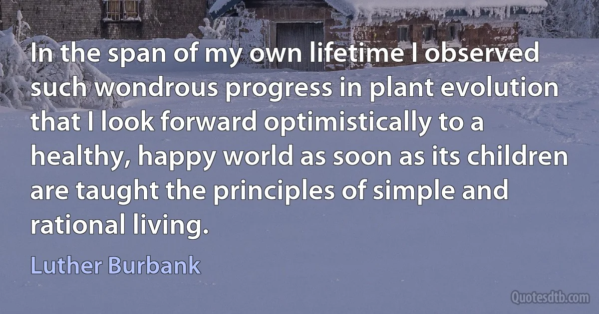 In the span of my own lifetime I observed such wondrous progress in plant evolution that I look forward optimistically to a healthy, happy world as soon as its children are taught the principles of simple and rational living. (Luther Burbank)