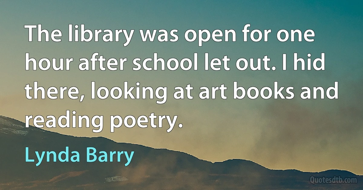 The library was open for one hour after school let out. I hid there, looking at art books and reading poetry. (Lynda Barry)