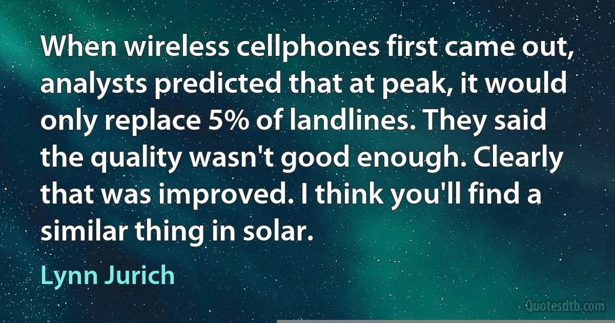 When wireless cellphones first came out, analysts predicted that at peak, it would only replace 5% of landlines. They said the quality wasn't good enough. Clearly that was improved. I think you'll find a similar thing in solar. (Lynn Jurich)