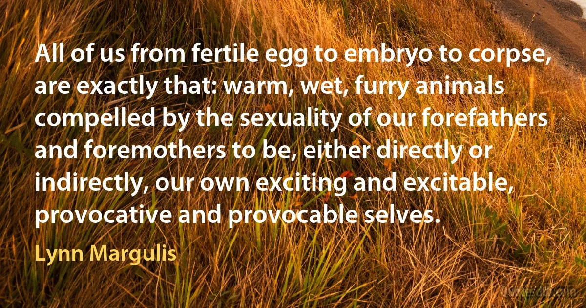 All of us from fertile egg to embryo to corpse, are exactly that: warm, wet, furry animals compelled by the sexuality of our forefathers and foremothers to be, either directly or indirectly, our own exciting and excitable, provocative and provocable selves. (Lynn Margulis)