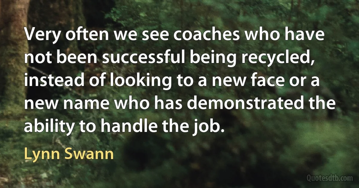 Very often we see coaches who have not been successful being recycled, instead of looking to a new face or a new name who has demonstrated the ability to handle the job. (Lynn Swann)