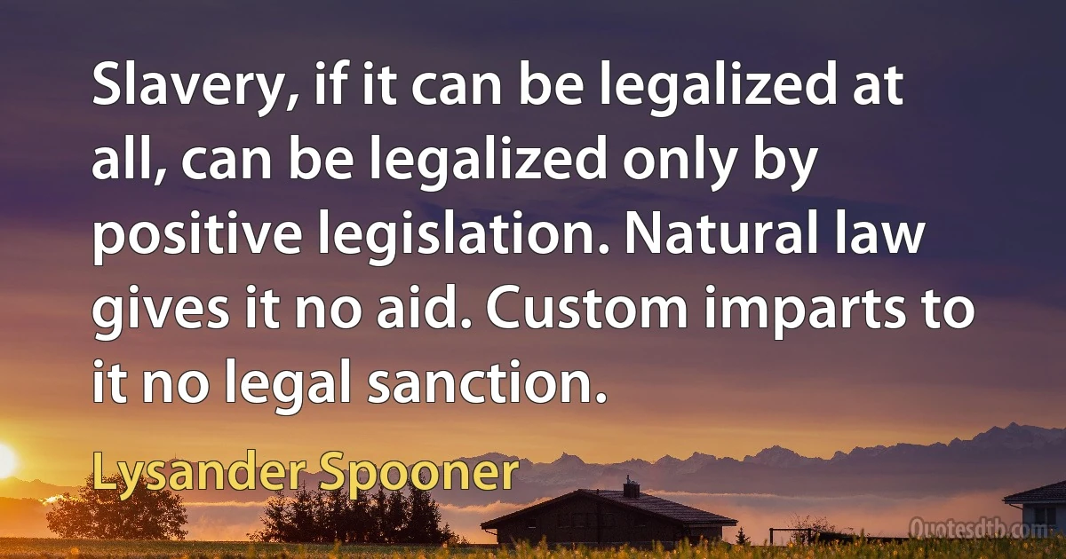 Slavery, if it can be legalized at all, can be legalized only by positive legislation. Natural law gives it no aid. Custom imparts to it no legal sanction. (Lysander Spooner)