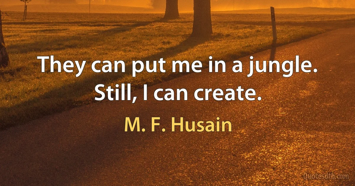 They can put me in a jungle. Still, I can create. (M. F. Husain)