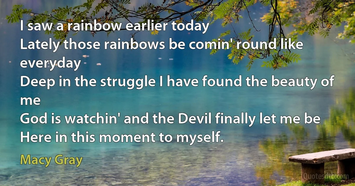 I saw a rainbow earlier today
Lately those rainbows be comin' round like everyday
Deep in the struggle I have found the beauty of me
God is watchin' and the Devil finally let me be
Here in this moment to myself. (Macy Gray)