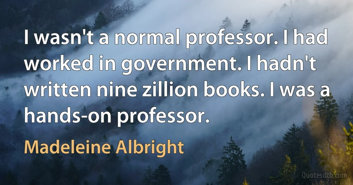 I wasn't a normal professor. I had worked in government. I hadn't written nine zillion books. I was a hands-on professor. (Madeleine Albright)