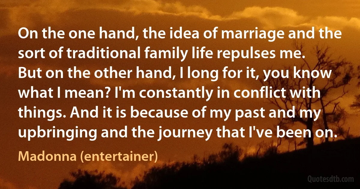 On the one hand, the idea of marriage and the sort of traditional family life repulses me. But on the other hand, I long for it, you know what I mean? I'm constantly in conflict with things. And it is because of my past and my upbringing and the journey that I've been on. (Madonna (entertainer))