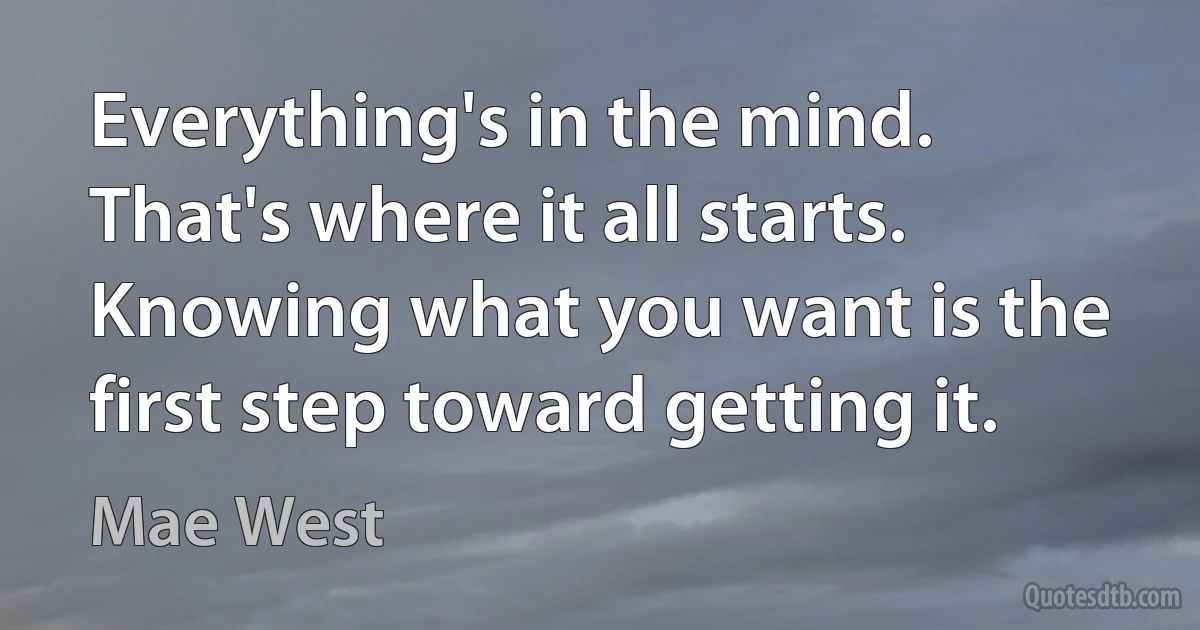 Everything's in the mind. That's where it all starts. Knowing what you want is the first step toward getting it. (Mae West)