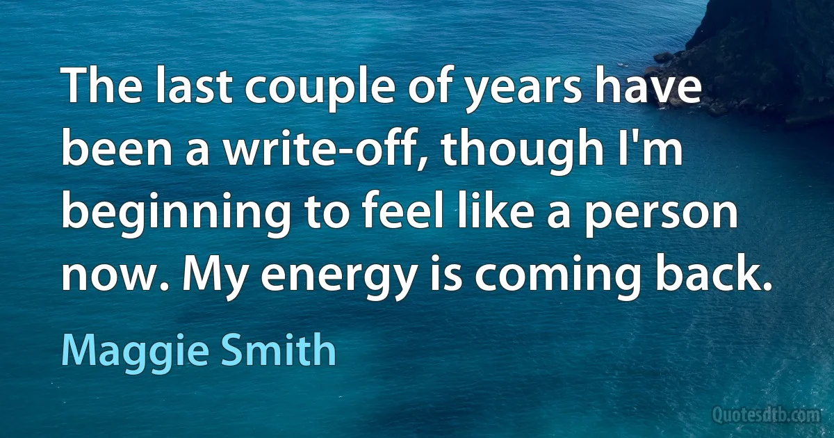 The last couple of years have been a write-off, though I'm beginning to feel like a person now. My energy is coming back. (Maggie Smith)