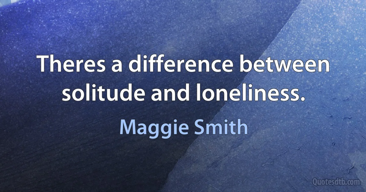 Theres a difference between solitude and loneliness. (Maggie Smith)