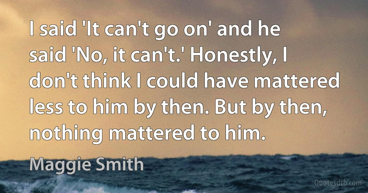 I said 'It can't go on' and he said 'No, it can't.' Honestly, I don't think I could have mattered less to him by then. But by then, nothing mattered to him. (Maggie Smith)