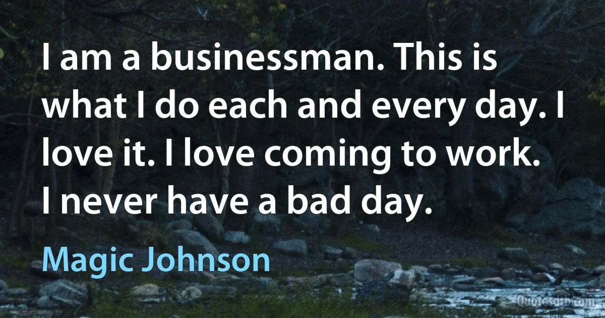 I am a businessman. This is what I do each and every day. I love it. I love coming to work. I never have a bad day. (Magic Johnson)