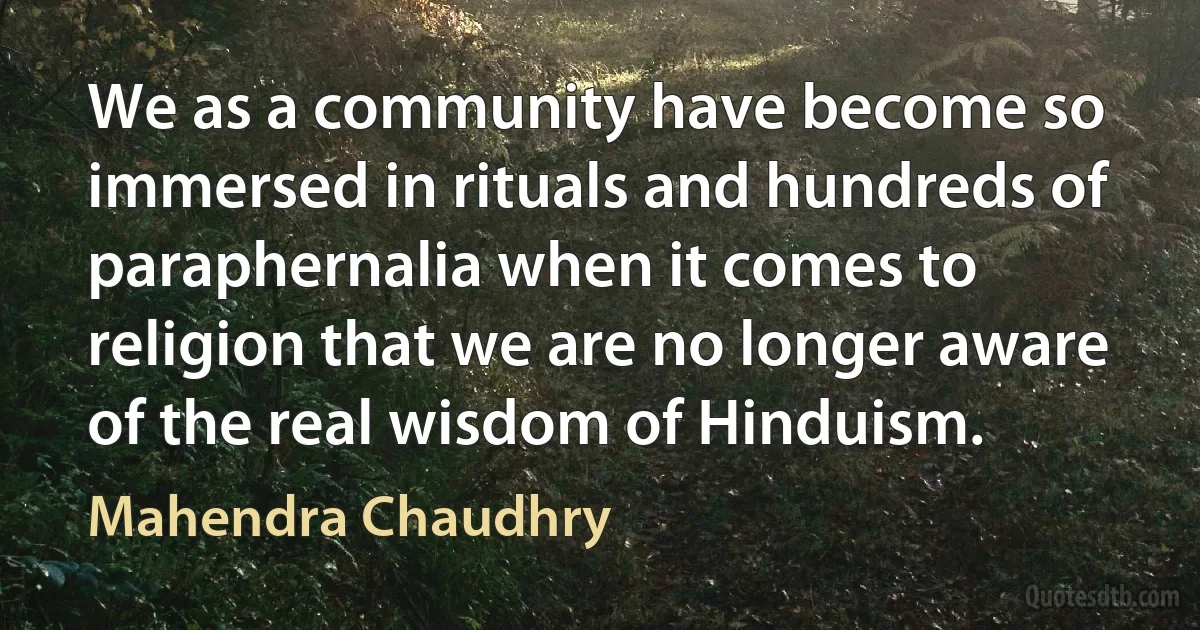 We as a community have become so immersed in rituals and hundreds of paraphernalia when it comes to religion that we are no longer aware of the real wisdom of Hinduism. (Mahendra Chaudhry)