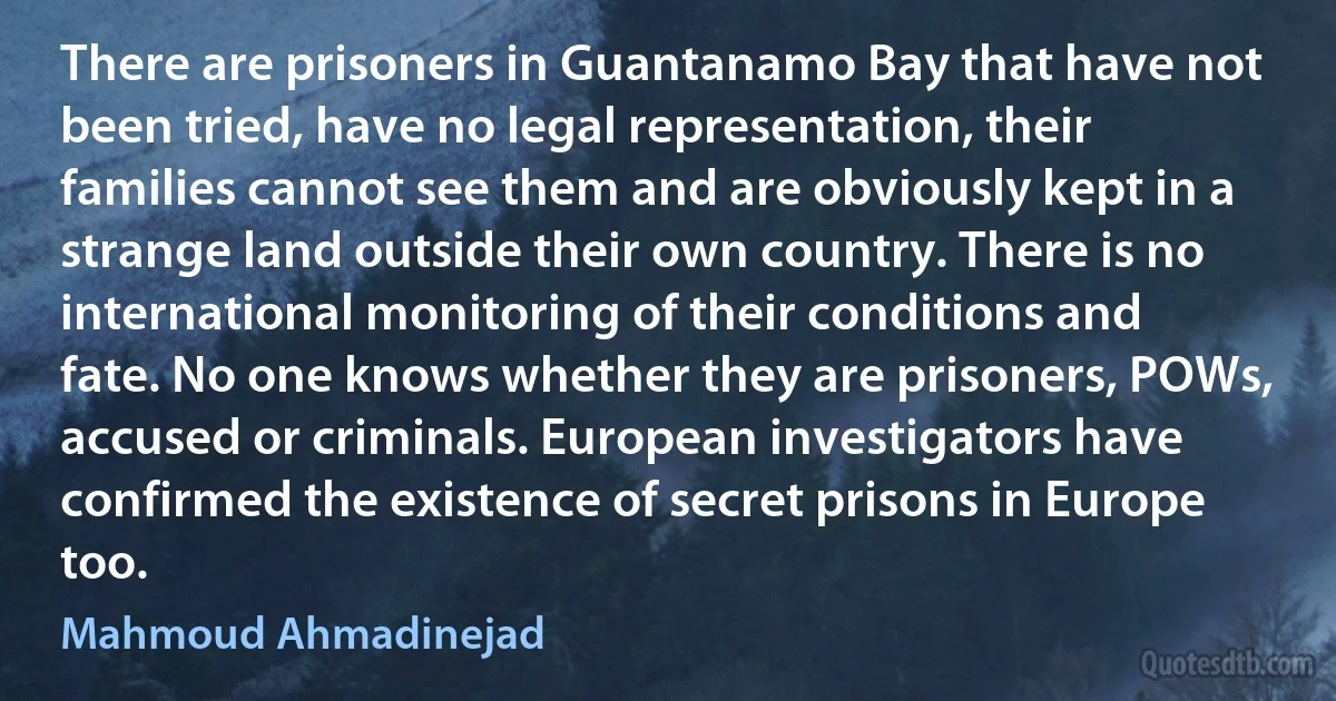 There are prisoners in Guantanamo Bay that have not been tried, have no legal representation, their families cannot see them and are obviously kept in a strange land outside their own country. There is no international monitoring of their conditions and fate. No one knows whether they are prisoners, POWs, accused or criminals. European investigators have confirmed the existence of secret prisons in Europe too. (Mahmoud Ahmadinejad)