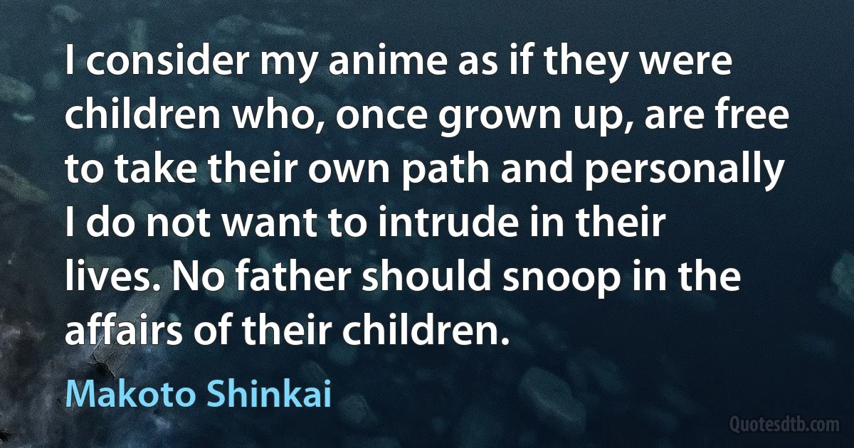 I consider my anime as if they were children who, once grown up, are free to take their own path and personally I do not want to intrude in their lives. No father should snoop in the affairs of their children. (Makoto Shinkai)