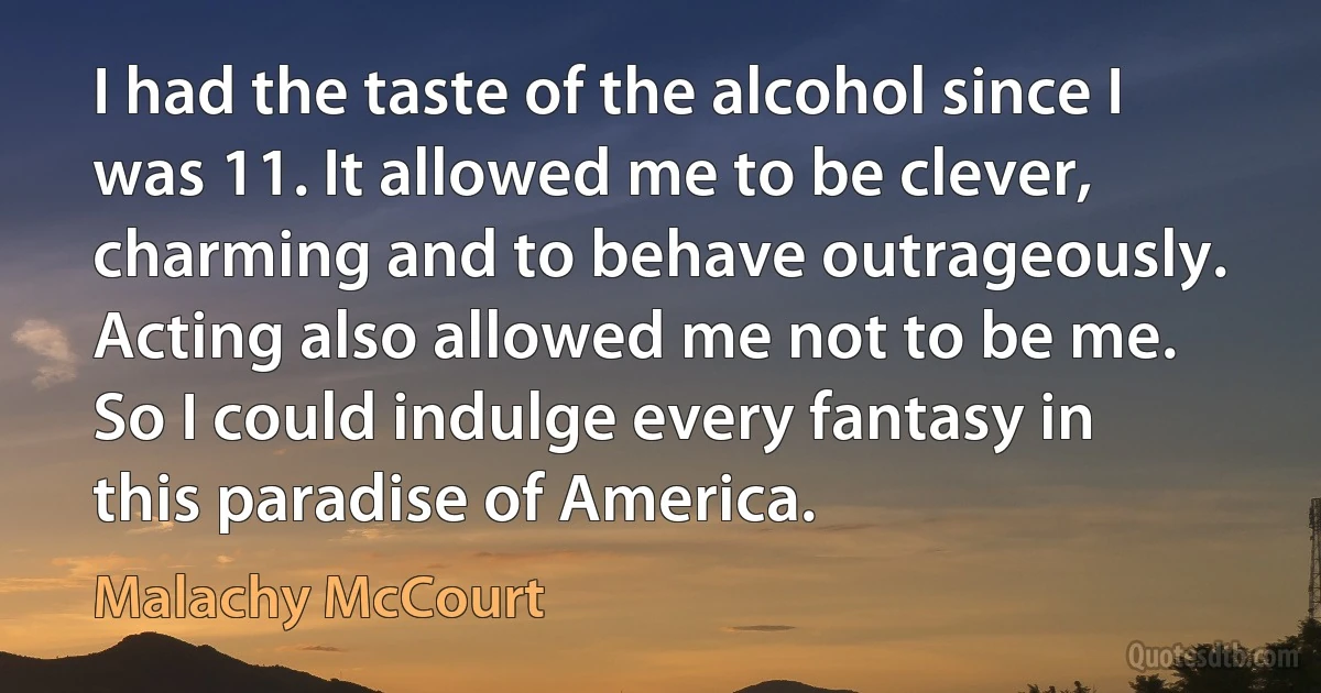 I had the taste of the alcohol since I was 11. It allowed me to be clever, charming and to behave outrageously. Acting also allowed me not to be me. So I could indulge every fantasy in this paradise of America. (Malachy McCourt)